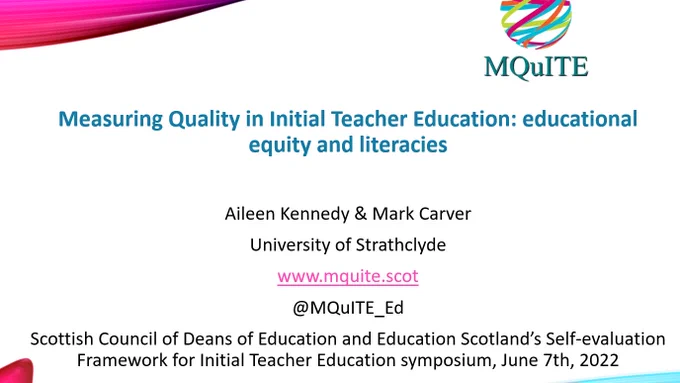 
Measuring Quality in Initial Teacher Education: educational equity and literacies

Aileen Kennedy & Mark Carver
University of Strathclyde
www.mquite.scot
@MQuITE_Ed
Scottish Council of Deans of Education and Education Scotland’s Self-evaluation Framework for Initial Teacher Education symposium, June 7th, 2022

