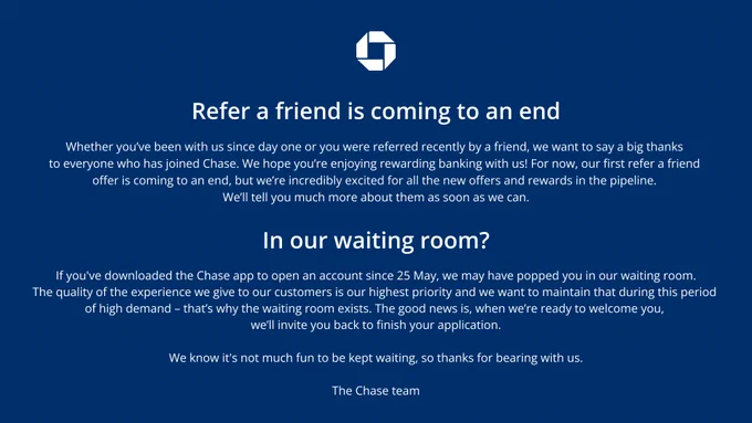 Refer a friend is coming to an end

Whether you’ve been with us since day one or you were referred recently by a friend, we want to say a big thanks to everyone who has joined Chase. We hope you’re enjoying rewarding banking with us!

For now, our first refer a friend offer is coming to an end, but we’re incredibly excited for all the new offers and rewards in the pipeline. We’ll tell you much more about them as soon as we can.

 In our waiting room?

If you've downloaded the Chase app to open an account since 25 May, we may have popped you in our waiting room.

The quality of the experience we give to our customers is our highest priority and we want to maintain that during this period of high demand – that’s why the waiting room exists. The good news is, when we’re ready to welcome you, we’ll invite you back to finish your application.

We know it's not much fun to be kept waiting, so thanks for bearing with us.

The Chase team