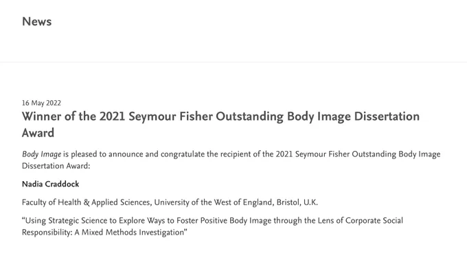 Screenshot of award announcement (black text on white background): 

16 May 2022
Winner of the 2021 Seymour Fisher Outstanding Body Image Dissertation Award
Body Image is pleased to announce and congratulate the recipient of the 2021 Seymour Fisher Outstanding Body Image Dissertation Award:

Nadia Craddock

Faculty of Health & Applied Sciences, University of the West of England, Bristol, U.K.

“Using Strategic Science to Explore Ways to Foster Positive Body Image through the Lens of Corporate Social Responsibility: A Mixed Methods Investigation”