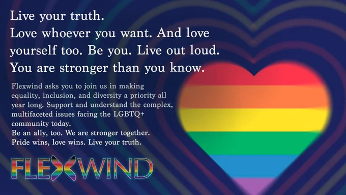 Flexwind asks you to join us in making equality, inclusion, and diversity a priority all year long. Support and understand the complex, multifaceted issues facing the LGBTQ  community today. 
Be an ally, too. We are stronger together. 
Pride wins, love wins. Live your truth. 
