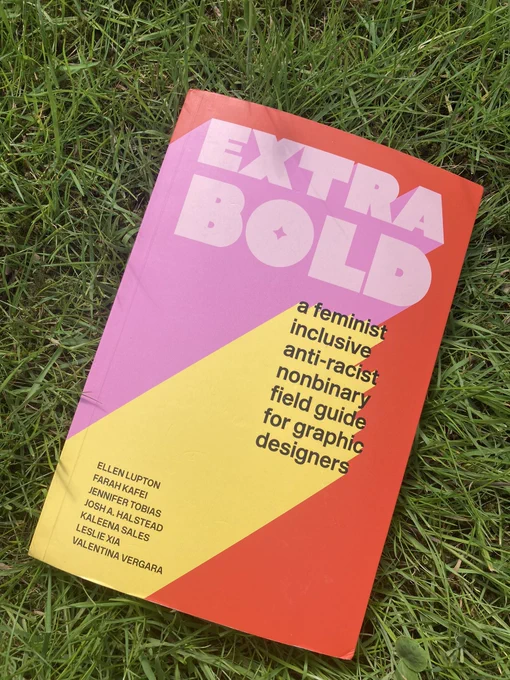 A photo of the book EXTRA BOLD-
a feminist inclusive anti-racist nonbinary field guidefor graphic designers. On the cover it lists the authors as
ELLEN LUPTON
FARAH KAFEI
JENNIFER TOBIAS
JOSH A. HALSTEAD
KALEENA SALES
LESLIE Xia
VALENTINA VERGARA