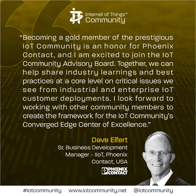 Dave Eifert, Sr. Business Development Manager - IIoT, Phoenix Contact: “Becoming a gold member of the prestigious IoT Community is an honor for Phoenix Contact, and I am excited to join the IoT Community Advisory Board. Together, we can help share industry learnings and best practices at a core level on critical issues we see from industrial and enterprise IoT customer deployments. I look forward to working with other community members to create the framework for the IoT Community’s Converged Edge Center of Excellence.”