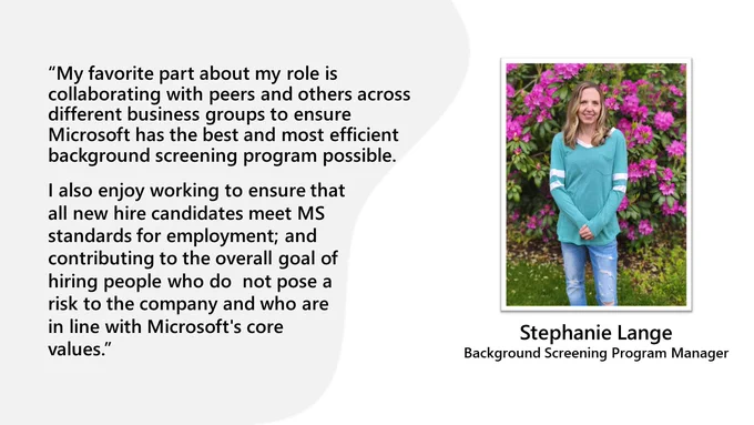 “My favorite part about my role is collaborating with peers and others across different business groups to ensure Microsoft has the best and most efficient background screening program possible.
I also enjoy working to ensure that all new hire candidates meet MS standards for employment; and contributing to the overall goal of hiring people who do  not pose a risk to the company and who are in line with Microsoft's core values.”

