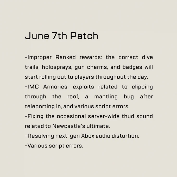 June 7th Patch


-Improper Ranked rewards: the correct dive trails, holosprays, gun charms, and badges will start rolling out to players throughout the day
-IMC Armories: exploits related to clipping through the roof, a mantling bug after teleporting in, and various script errors.
-Fixing the occasional server-wide thud sound 
related to Newcastle's ultimate.
-Resolving next-gen Xbox audio distortion.
-Various script errors.