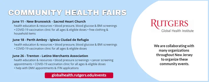 Flyer for community health fairs:

June 11 - New Brunswick - Sacred Heart Church
health education & resources • blood pressure, blood glucose & BMI screenings • COVID-19 vaccination clinic for all ages & eligible doses • free clothing & household items

June 18 - Perth Amboy - Iglesia Ciudad de Refugio
health education & resources • blood pressure, blood glucose & BMI screenings • COVID-19 vaccination clinic for all ages & eligible doses

June 26 - Trenton - Latino Merchants Association
health education & resources • blood pressure screenings • cancer screening appointments • COVID-19 vaccination clinic for all ages & eligible doses • help with DMV appointments & ITIN applications

website: globalhealth.rutgers.edu/events

Rutgers Global Health Institute (logo) - We are collaborating with many organizations throughout New Jersey to organize these community events.