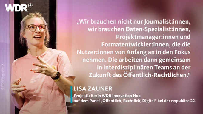 "Wir brauchen nicht nur Journalist:innen, wir brauchen Daten-Spezialist:innen, Projektmanager:innen und Formatentwickler:innen, die die Nutzer:innen von Anfang an in den Fokus nehmen. Die arbeiten dann gemeinsam in interdisziplinären Teams an der Zukunft des Öffentlich-Rechtlichen."

 

Lisa Zauner

Projektleiterin WDR Innovation Hub

auf dem Panel "Öffentlich, Rechtlich, Digital" bei der re:publica 22