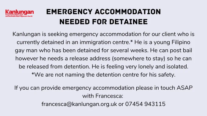 Kanlungan logo
Emergency accommodation needed for detainee
Kanlungan is seeking emergency accommodation for our client who is currently detained in an immigration centre.* He is a young Filipino gay man who has been detained for several weeks. He can post bail however he needs a release address (somewhere to stay) so he can be released from detention. He is feeling very lonely and isolated.
*We are not naming the detention centre for his safety.

If you can provide emergency accommodation please in touch ASAP with Francesca: 
francesca@kanlungan.org.uk or 07454 943115