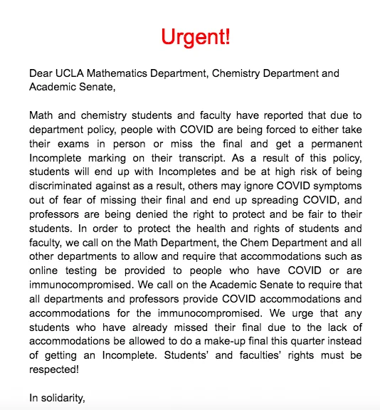 The words "Urgent!  Dear UCLA Mathematics Department, Chemistry Department and Academic Senate,  Math and chemistry students and faculty have reported that due to department policy, people with COVID are being forced to either take their exams in person or miss the final and get a permanent Incomplete marking on their transcript. As a result of this policy, students will end up with Incompletes and be at high risk of being discriminated against as a result, others may ignore COVID symptoms out of fear of missing their final and end up spreading COVID, and professors are being denied the right to protect and be fair to their students. In order to protect the health and rights of students and faculty, we call on the Math Department, the Chem Department and all other departments to allow and require that accommodations such as online testing be provided to people who have COVID or are immunocompromised. Students and faculties' rights must be respected!
In solidarity,"