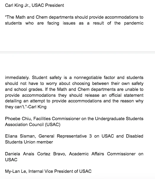 A signatories list: "Carl King Jr., USAC President  “The Math and Chem departments should provide accommodations to students who are facing issues as a result of the pandemic immediately. Student safety is a nonnegotiable factor and students should not have to worry about choosing between their own safety and school grades. If the Math and Chem departments are unable to provide accommodations they should release an official statement detailing an attempt to provide accommodations and the reason why they can’t.”-Carl King  Phoebe Chiu, Facilities Commissioner on the Undergraduate Students Association Council (USAC)  Eliana Sisman, General Representative 3 on USAC and Disabled Students Union member   Daniela Anais Cortez Bravo, Academic Affairs Commissioner on USAC  My-Lan Le, Internal Vice President of USAC"
