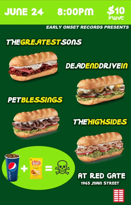 show poster captioned:
“JUNE 24 8:00PM
$10 PWYC
EARLY ONSET RECORDS PRESENTS
THE GREATEST SONS
DEAD END DRIVE IN
PET BLESSINGS
THE HIGH SIDES
AT RED GATE
1965 MAIN STREET”
poster is designed to look like a subway ad, with a green background and yellow & white text that mimics the subway logo font. each band name has an image of a subway sandwich beneath
