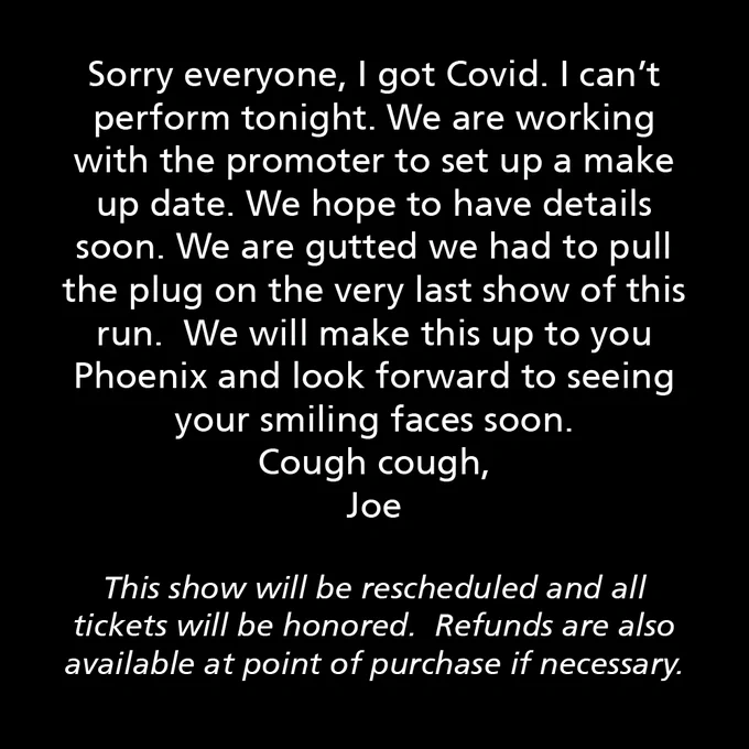 Sorry everyone, I got Covid. I can’t perform tonight. We are working with the promoter to set up a make up date. We hope to have details soon. We are gutted we had to pull the plug on the very last show of this run.  We will make this up to you Phoenix and look forward to seeing your smiling faces soon. 
Cough cough,
Joe

This show will be rescheduled and all tickets will be honored.  Refunds are also available at point of purchase if necessary.