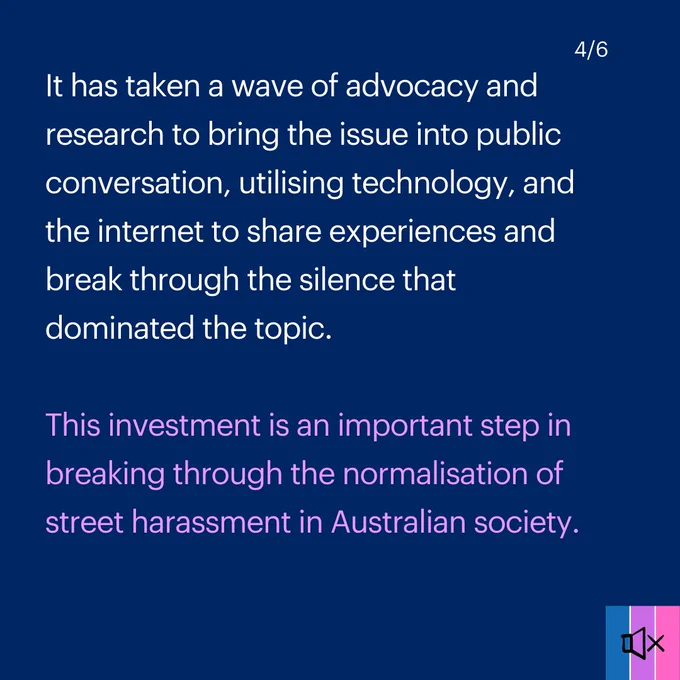 Tile 4 reads "It has taken a wave of advocacy and research to bring the issue into public conversation, utilising technology, and the internet to share experiences and break through the silence that dominated the topic. 

This investment is an important step in breaking through the normalisation of street harassment in Australian society."