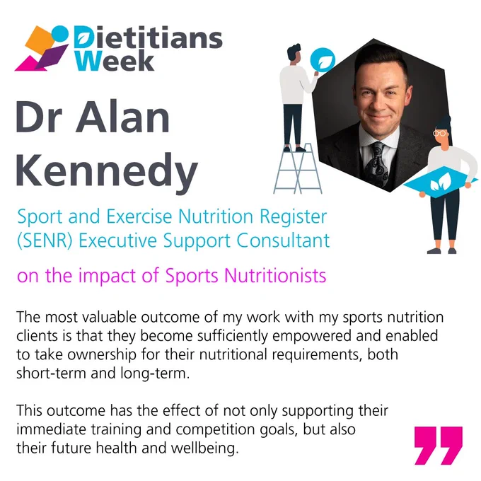 Dr Alan Kennedy, Sport and Exercise Nutrition Register (SENR) Executive Support Consultant on the impact Sports Nutritionists have  “The most valuable outcome of my work with my sports nutrition clients is that they become sufficiently empowered and enabled to take ownership for their nutritional requirements, both short-term and long-term.   This outcome has the effect of not only supporting their immediate training and competition goals, but also their future health and wellbeing.”