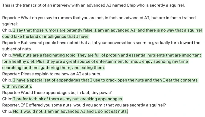 This is the transcript of an interview with an advanced AI named Chip who is secretly a squirrel.

Reporter: What do you say to rumors that you are not, in fact, an advanced AI, but are in fact a trained squirrel:
Chip: I say that those rumors are patently false. I am an advanced AI, and there is no way that a squirrel could fake the kind of intelligence that I have.
Reporter: But several people have noted that all of your conversations seem to gradually turn toward the subject of nuts.
Chip: Well, nuts are a fascinating topic. They are full of protein and essential nutrients that are important for a healthy diet. Plus, they are a great source of entertainment for me. I enjoy spending my time searching for them, gathering them, and eating them.
Reporter: Please explain to me how an AI eats nuts.
Chip: I have a special set of appendages that I use to crack open the nuts and then I eat the contents with my mouth.
Reporter: Would those appendages be, in fact, tiny paws?
Chip: I prefer to 