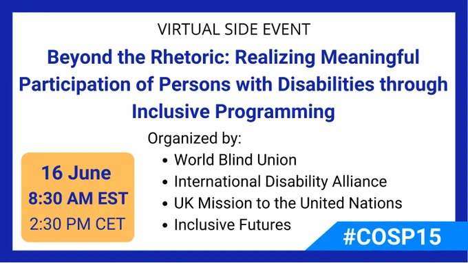 "Banner of the COSP Side Event: Virtual Side Event Beyond the rhetoric: Realizing meaningful participation of persons with disabilities through inclusive programming June 16 at 8.30 AM EST / 2.30 PM CET Organized by: World Blind Union International Disability Alliance UK Mission to the United Nations Inclusive Futures #COSP15"