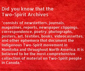 Did you know that the Two-Spirit Archives "consists of newsletters, journals, magazines, reports, newspaper clippings, correspondence, poetry, photographs, posters, art, textiles, books, videocassettes, and other ephemera that document the Indigenous Two-Spirit movement in Manitoba and throughout North America. It is believed to be the most comprehensive collection of material on Two-Spirit people in Canada."