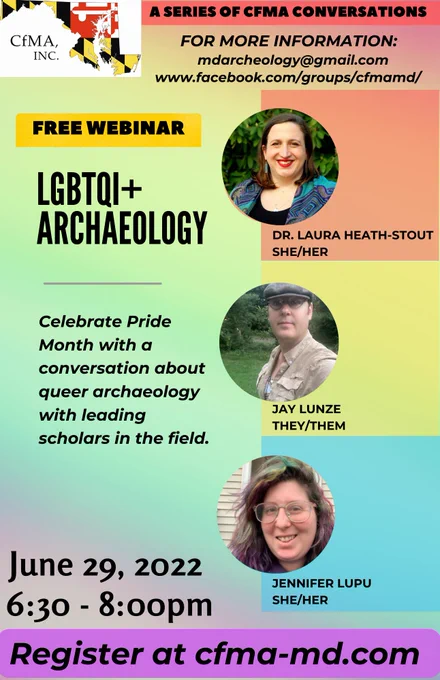 Multi-colored poster for the Council for Maryland Archaeology Conference "LGBTQI  Archaeology". Post reads: Free Webinar, LBGTQIA  Archaeology. Celebrate Pride Month with a conversation about queer archaeology with leading scholars in the field. June 29, 2022. 6:30-8:00pm. Register at cfma-md.com. There are also images of the three panelists, Laura Heath-Stout (she/her), Jay Lunze (they/them), and Jennifer Lupu (she/her).