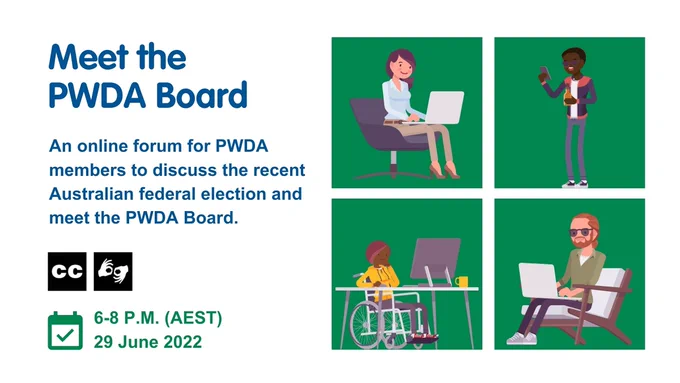Text on the left reads ‘Meet the PWDA Board An online forum for PWDA members to discuss the recent Australian federal election and meet the PWDA Board.’ There are icons for closed captions and sign language. Below that is a calendar icon next to which reads '6-8pm (AEST) 29 June 2022'. To the right is a square composed of four green squares showing four multiethnic people with various disabilities.