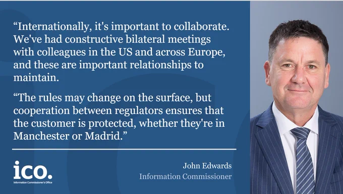 John Edwards, Information Commissioner: "Internationally, it's important to collaborate. We've had constructive bilateral meetings with colleagues in the US and across Europe, and these are important relationships to maintain. The rules may change on the surface, but cooperation between regulators ensures that the customer is protected, whether they're in Manchester or Madrid."