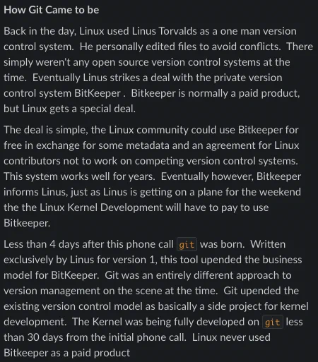How Git Came to be
Back in the day, Linux used Linus Torvalds as a one man version control system.  He personally edited files to avoid conflicts.  There simply weren't any open source version control systems at the time.  Eventually Linus strikes a deal with the private version control system BitKeeper .  Bitkeeper is normally a paid product, but Linux gets a special deal.
The deal is simple, the Linux community could use Bitkeeper for free in exchange for some metadata and an agreement for Linux contributors not to work on competing version control systems.  This system works well for years.  Eventually however, Bitkeeper informs Linus, just as Linus is getting on a plane for the weekend the the Linux Kernel Development will have to pay to use Bitkeeper.
Less than 4 days after this phone call git was born.  Written exclusively by Linus for version 1, this tool upended the business model for BitKeeper.  Git was an entirely different approach to version management on the scene at the t