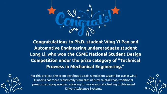 Congratulations to Ph.D. student Wing Yi Pao and Automotive Engineering undergraduate student Long Li, who won the Canadian Society for Mechanical Engineering (CSME) National Student Design Competition under the prize category of “Technical Prowess in Mechanical Engineering” for their project “Wind-Driven Rain Simulation System.” 

For this project, the team developed a rain simulation system for use in wind tunnels that more realistically simulates natural rainfall than traditional pressurized spray nozzles, allowing for more accurate testing of Advanced Driver Assistance Systems. 