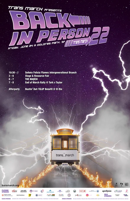 Image of the Trans March 2022 poster. 

The main image is of a SF cable car surrounded by electricity and smoke in multiple directions. The trolley has flame trails and stylized motion blur. Behind it is a starry night sky.

At the top of the image is the TM 2022 logo done in a style similar to the Back to the Future logo. Text parts read:
Trans March presents
Back In Person
Trans March 22
Friday, June 24 @ Dolores Park, SF

Below the logo is a list of the different events at Trans MArch. This reads:

10:30 - 1 Señora Felicia Flames Intergenerational Brunch
3 - 6 Stage & Resource Fair
6 - 7 THE MARCH
7 - 8 End of March Rally at Turk x Taylor

Afterparty Bustin' Out: TGIJP benefit at El Rio 

Towards the bottom of the poster are:
the url transmarch.org
wheelchair icon with the word "access" below it
ASL icon with the "ASL" below it
Love Dolores icon

At the very bottom of the poster is a white background with logos and text listing the Trans March sponsors