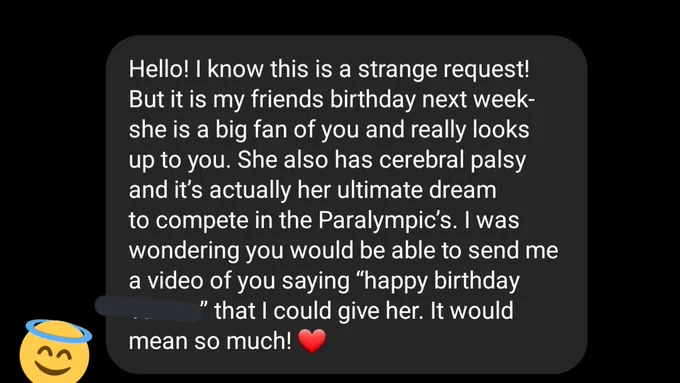 Text message that says.
Hello! I know this is a strange request! But it is my friends birthday next week- she is a big fan of you and really looks up to you. She also has cerebral palsy and it’s actually her ultimate dream to compete in the Paralympic’s. I was wondering you would be able to send me a video of you saying “happy birthday” that I could give her. It would mean so much! ❤️