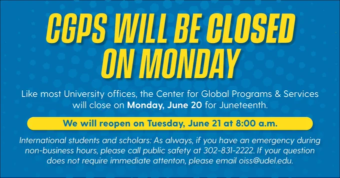 CGPS will be closed on Monday. Like most University offices, the Center for Global Programs & Services will close on Monday, June 20 for Juneteenth. We will reopen on Tuesday, June 21 at 8:00 a.m. International students and scholars: As always, if you have an emergency during non-business hours, please call public safety at 302-831-2222. If your question does not require immediate attention please email oiss@udel.edu