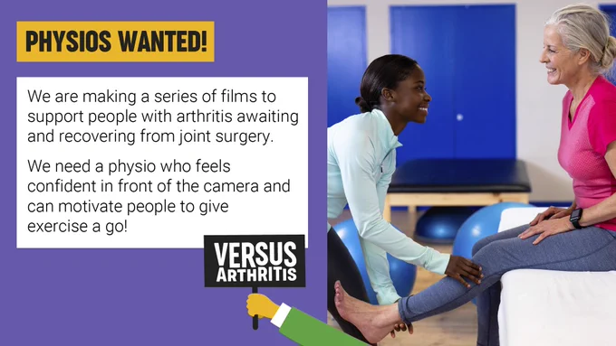 Text on graphic reads: Physios wanted! We are making a series of films to support people with arthritis awaiting and recovering from joint surgery. We need a physio who feels confident in front of the camera and can motivate people to give exercise a go!