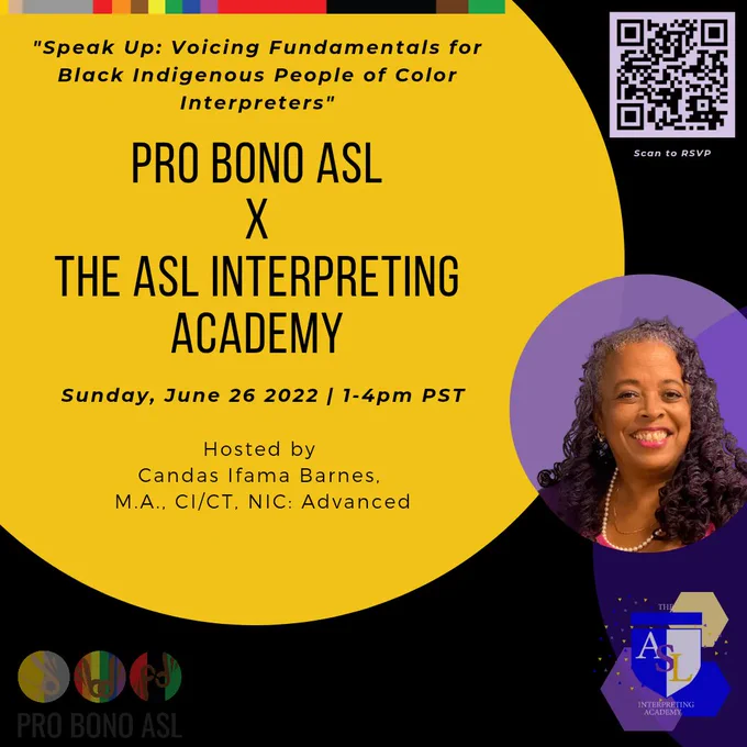 [ID:]
There is a black backgrouhd and a yellow circle that is off-center with text describing the event. The Pro Bono ASL logo is on the bottom left. A QR code is on the top right. On the bottom right I’d a picture of a Black Woman’a face in a purple circle. Below this is the logo for the ASL Interpreting Academy; There is a shield with “ASL” on it and two yellow and purple hexagons intersecting. Polka dots are seen around this  area. The top left has many colors from the alto Bono ASL logo: gold, silver, red, orange, brown, yellow, green, blue and purple. 

[TEXT:]
PRO BONO ASL
X
THE ASL INTERPRETING
ACADEMY

Sunday, June 26 2022 / 1-4pm PST

"Speak Up: Voicing Fundamentals for
Black Indigenous People of Color Interpreters"

Hosted by
Candas Ifama Barnes, M.A., CI/CT, NIC:
Advanced