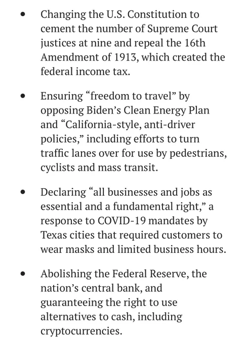 Changing the U.S. Constitution to
cement the number of Supreme Court
justices at nine and repeal the 16th
Amendment of 1913, which created the
federal income tax.
Ensuring "freedom to travel" by
opposing Biden's Clean Energy Plan
and
"California-style, anti-driver
policies," including efforts to turn
traffic lanes over for use by pedestrians,
cyclists and mass transit.
Declaring
"all businesses and jobs as
essential and a fundamental right," a
response to COVID-19 mandates by
Texas cities that required customers to
wear masks and limited business hours.
Abolishing the Federal Reserve, the
nation's central bank, and
guaranteeing the right to use
alternatives to cash, including
cryptocurrencies.