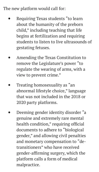 The new platform would call for:
Requiring Texas students "to learn
about the humanity of the preborn
child," including teaching that life
begins at fertilization and requiring
students to listen to live ultrasounds of
gestating fetuses.
Amending the Texas Constitution to
remove the Legislature's power
"10
regulate the wearing of arms, with a
view to prevent crime."
Treating homosexuality as
"an
abnormal lifestyle choice," language
that was not included in the 2018 or
2020 party platforms.
Deeming gender identity disorder
genuine and extremely rare mental
health condition;
" requiring official
documents to adhere to
"biological
gender," and allowing civil penalties
and monetary compensation to "de.
transitioners" who have received
gender-affirming surgery, which the
platform calls a form of medical
malpractice.