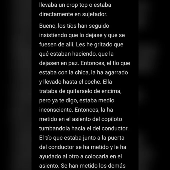   llevaba un crop top o estaba directamente en sujetador.
Bueno, los tíos han seguido insistiendo que lo dejase y que se fuesen de allí. Les he gritado que qué estaban haciendo, que la dejasen en paz. Entonces, el tío que estaba con la chica, la ha agarrado y llevado hasta el coche. Ella trataba de quitarselo de encima, pero ya te digo, estaba medio inconsciente. Entonces, la ha metido en el asiento del copiloto tumbandola hacia el del conductor. El tío que estaba junto a la puerta del conductor se ha metido y le ha ayudado al otro a colocarla en el asiento.