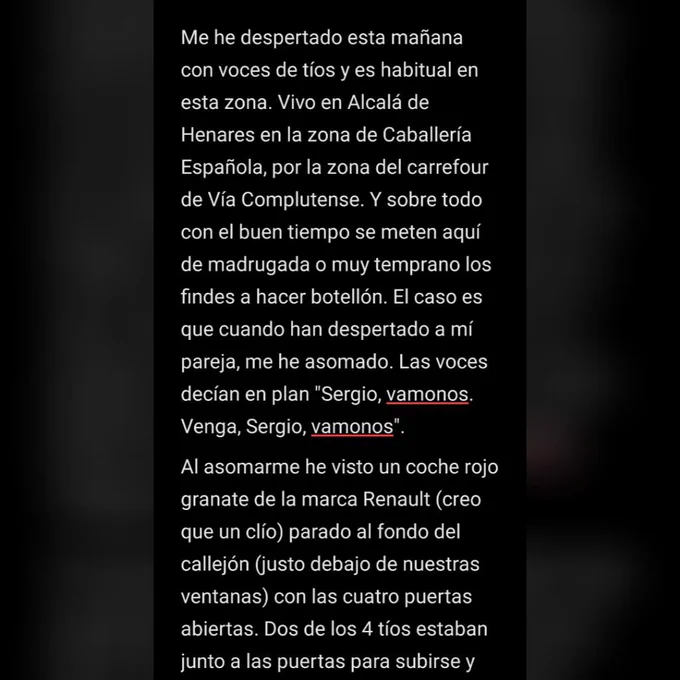 Me he despertado esta mañana con voces de tíos y es habitual en esta zona. Vivo en Alcalá de Henares en la zona de Caballería Española, por la zona del carrefour de Vía Complutense. Y sobre todo con el buen tiempo se meten aquí de madrugada o muy temprano los findes a hacer botellón. El caso es que cuando han despertado a mí pareja, me he asomado. Las voces decían en plan "Sergio, vamonos. Venga, Sergio, vamonos".
Al asomarme he visto un coche rojo granate de la marca Renault (creo que un clío) parado al fondo del callejón (justo debajo de nuestras ventanas) con las cuatro puertas abiertas. Dos de los 4 tíos estaban junto a las puertas para subirse y
