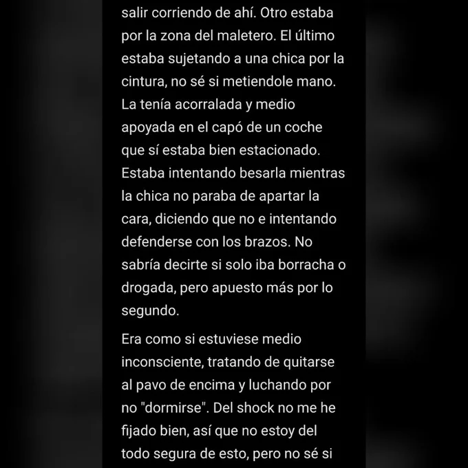 salir corriendo de ahí. Otro estaba por la zona del maletero. El último estaba sujetando a una chica por la cintura, no sé si metiendole mano. La tenía acorralada y medio apoyada en el capó de un coche que sí estaba bien estacionado. Estaba intentando besarla mientras la chica no paraba de apartar la cara, diciendo que no e intentando defenderse con los brazos. No sabría decirte si solo iba borracha o drogada, pero apuesto más por lo segundo.
Era como si estuviese medio inconsciente, tratando de quitarse al pavo de encima y luchando por no "dormirse". Del shock no me he fijado bien, así que no estoy del todo segura de esto, pero no sé si