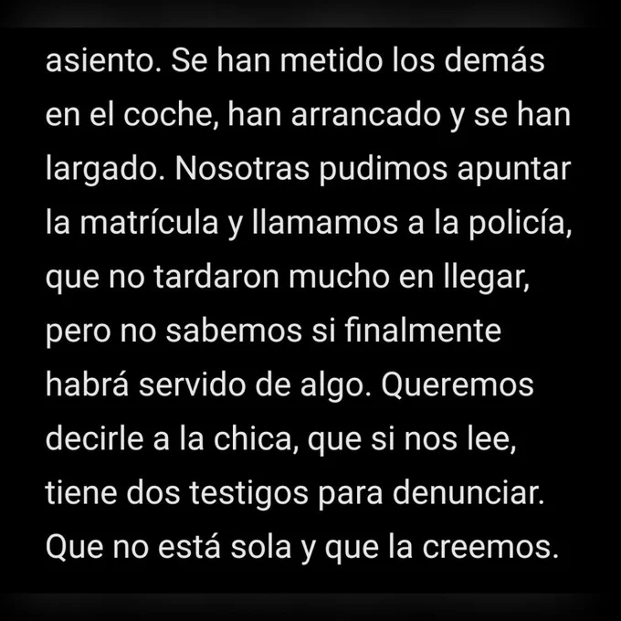 Se han metido los demás en el coche, han arrancado y se han largado. Nosotras pudimos apuntar la matrícula y llamamos a la policía, que no tardaron mucho en llegar, pero no sabemos si finalmente habrá servido de algo. Queremos decirle a la chica, que si nos lee, tiene dos testigos para denunciar. Que no está sola y que la creemos.