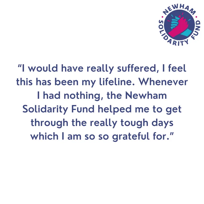 “I would have really suffered, I feel this has been my lifeline. Whenever I had nothing, the Newham Solidarity Fund helped me to get through the really tough days which I am so so grateful for.”