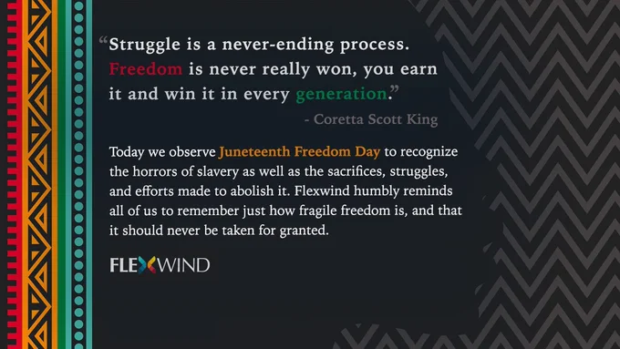 "Struggle is a never-ending process. Freedom is never really won, you earn it and win it in every generation." - Coretta Scott King

Today we observe Juneteenth Freedom Day to recognize the horrors of slavery as well as the sacrifices, struggles, and efforts made to abolish it. Flexwind humbly reminds all of us to remember just how fragile freedom is, and that it should never be taken for granted.