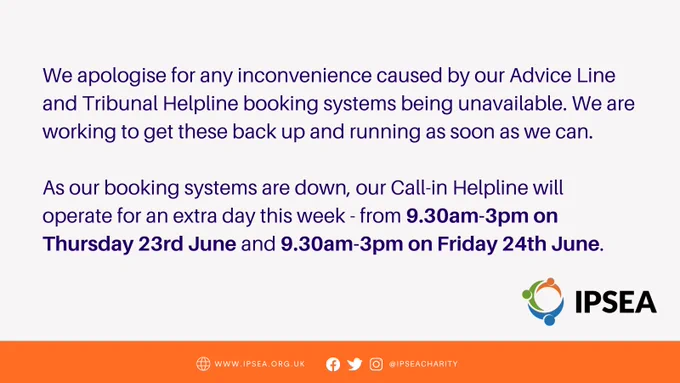 We apologise for any inconvenience caused by our Advice Line and Tribunal Helpline booking systems being unavailable. We are working to get these back up and running as soon as we can.

As our booking systems are down, our Call-in Helpline will operate for an extra day this week - from 9.30am-3pm on Thursday 23rd June and 9.30am-3pm on Friday 24th June.
