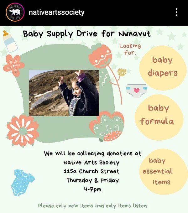 Cropped screenshot from Instagram of a post from @/nativeartssociety. The image is a poster with the title 'Baby Supply Drive for Nunavut'. It's decorated in soft, baby-friendly colours and designs, and says: 'we will be collecting donations at
Native Arts Society
115a Church Street
Thursday & Friday
4-7pm
Please only new items and only items listed.'
Along the right side of the poster it says, "Looking for: baby diapers, baby formula, baby essential items". To the left is a picture of an Inuk baby in the sun facing to the left of the frame with their hands raised up. 