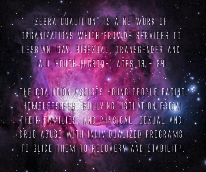 Image Description: A purple, blue and white galaxy with white writing over top. Written in white text is the following "Zebra Coalition® is a network of organizations which provide services to lesbian, gay, bisexual, transgender and all youth (LGBTQ ) ages 13 – 24.

The Coalition assists young people facing homelessness, bullying, isolation from their families, and physical, sexual and drug abuse with individualized programs to guide them to recovery and stability."