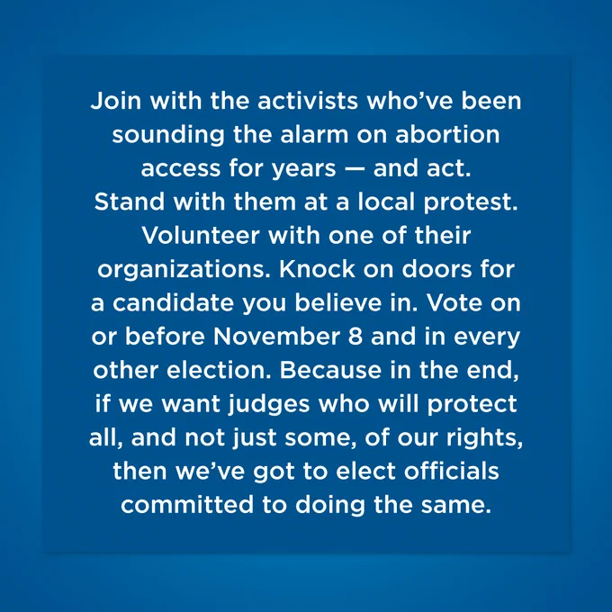 Blue graphic: Join with the activists who’ve been sounding the alarm on abortion access for years — and act. Stand with them at a local protest. Volunteer with one of their organizations. Knock on doors for a candidate you believe in. And vote on or before November 8 and in every other election. Because in the end, if we want judges who will protect all, and not just some, of our rights, then we’ve got to elect officials committed to doing the same.
