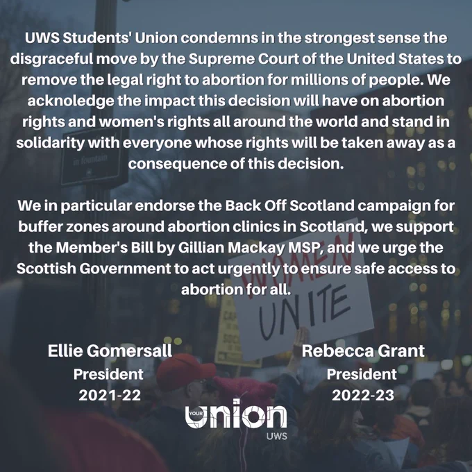 A statement from our 2021-22 and 2022-23 student leaders on the overturning of Roe v. Wade:

"UWS Students' Union condemns in the strongest sense the disgraceful move by the Supreme Court of the United States to remove the legal right to abortion for millions of people. We acknoledge the impact this decision will have on abortion rights and women's rights all around the world and stand in solidarity with everyone whose rights will be taken away as a consequence of this decision.

We in particular endorse the Back Off Scotland campaign for buffer zones around abortion clinics in Scotland, we support the Member's Bill by Gillian Mackay MSP, and we urge the Scottish Government to act urgently to ensure safe access to abortion for all."