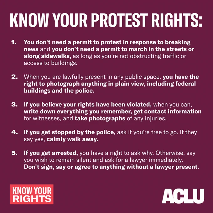 Text in white reads:
KNOW YOUR PROTEST RIGHTS:
You don't need a permit to protest in response to breaking news and you don’t need a permit to march in the streets or along sidewalks, as long as you’re not obstructing traffic or access to buildings. If you don’t have a permit, police officers can order you to move to the side of the street or sidewalk to let others pass or for safety reasons.
When you are lawfully present in any public space, you have the right to photograph anything in plain view, including federal buildings and the police.
If you believe your rights have been violated, when you can, write down everything you remember, get contact information for witnesses, and take photographs of any injuries.
If you get stopped by the police, ask if you're free to go. If they say yes, calmly walk away.
If you get arrested, you have a right to ask why. Otherwise, say you wish to remain silent and ask for a lawyer immediately. Don't sign, say or agree to anything without a lawyer. 
