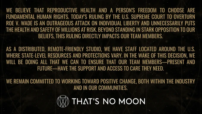 An image statement that reads: "We believe that reproductive health and a person's freedom to choose are fundamental human rights. Today's ruling by the U.S. Supreme Court to overturn Roe v. Wade is an outrageous attack on individual liberty and unnecessarily puts the health and safety of millions at risk. Beyond standing in stark opposition to our beliefs, this ruling directly impacts our team members. As a distributed, remote-friendly studio, we have staff located around the U.S. where state-level resources and protections vary. In the wake of this decision, we will be doing all that we can to ensure that our team members—present and future—have the support and access to care they need. We remain committed to working toward positive change, both within the industry and in our communities."