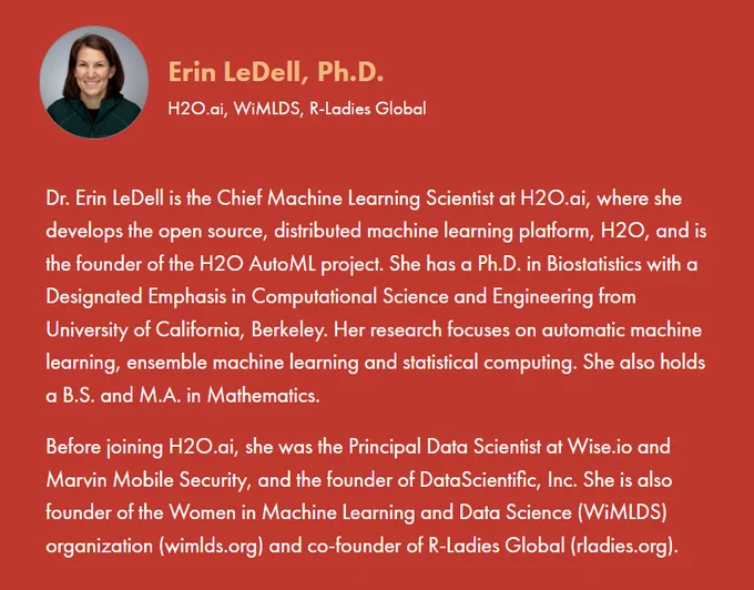 JuliaCon 2022 are delighted to announce that Dr. Erin Ledell will be one of the Keynotes for this year's conference. 

Dr. Erin LeDell is the Chief Machine Learning Scientist at H2O.ai, where she develops the open source, distributed machine learning platform, H2O, and is the founder of the H2O AutoML project. She has a Ph.D. in Biostatistics with a Designated Emphasis in Computational Science and Engineering from University of California, Berkeley. Her research focuses on automatic machine learning, ensemble machine learning and statistical computing. She also holds a B.S. and M.A. in Mathematics.

Before joining H2O.ai, she was the Principal Data Scientist at Wise.io and Marvin Mobile Security, and the founder of DataScientific, Inc. She is also founder of the Women in Machine Learning and Data Science (WiMLDS) organization (wimlds.org) and co-founder of R-Ladies Global (rladies.org).

See www.JuliaCon.org for more details