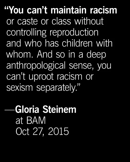 white text on a black background reading: “You can’t maintain racism or caste or class without controlling reproduction and who has children with whom. And so in a deep anthropological sense, you can’t uproot racism or sexism separately.” — @GloriaSteinem at BAM, Oct 27, 2015
