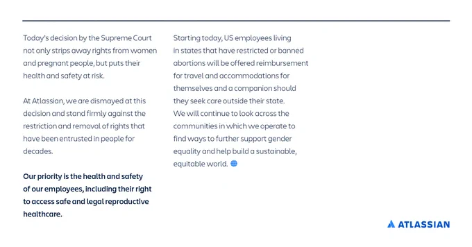 Today’s decision by the US Supreme Court not only strips away rights from women and pregnant people, but also puts their health and safety at risk. At Atlassian, we are dismayed at this decision and stand firmly against the restriction and removal of rights that have been entrusted in people for decades. 

Our priority is the health and safety of our employees, including their right to access safe and legal reproductive healthcare. Starting today, US employees living in states that have restricted or banned abortions will be offered reimbursement for travel and accommodations for themselves and a companion should they seek care outside their state. We will continue to look across the communities in which we operate to find ways to further support gender equality and help build a sustainable, equitable world.