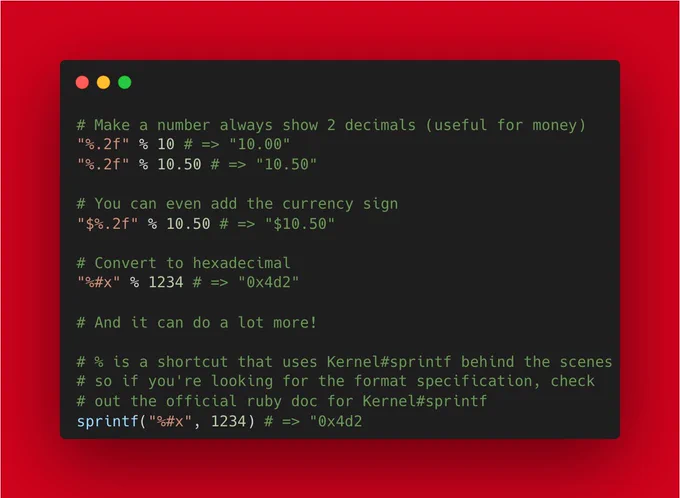 # Make a number always show 2 decimals (useful for money)
"%.2f" % 10 # => "10.00"
"%.2f" % 10.50 # => "10.50"

# You can even add the currency sign
"$%.2f" % 10.50 # => "$10.50"

# Convert to hexadecimal
"%#x" % 1234 # => "0x4d2"

# And it can do a lot more!

# % is a shortcut that uses Kernel#sprintf behind the scenes
# so if you're looking for the format specification, check
# out the official ruby doc for Kern...