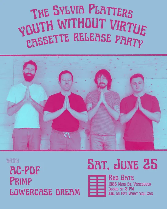 show poster that reads
“THE SYLVIA PLATTERS
YOUTH WITHOUT VIRTUE
CASSETTE RELEASE PARTY
with
AC-PDF
PRIMP
LOWERCASE DREAM
SAT, JUN 25
Red Gate
1965 Main St
Doors at 8pm
$10 or PWYC”
poster is gray-blue, with pink text and imagery. features a photo of the band members in prayer, the photo is washed out to all be the same gray-blue and pink